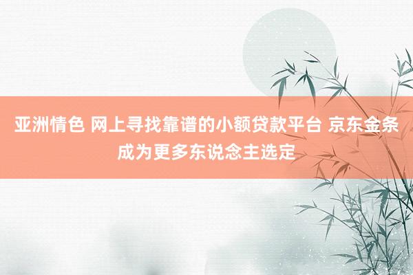 亚洲情色 网上寻找靠谱的小额贷款平台 京东金条成为更多东说念主选定