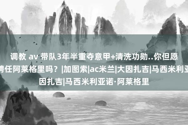 调教 av 带队3年半重夺意甲+清洗功勋..你但愿AC米兰再度聘任阿莱格里吗？|加图索|ac米兰|大因扎吉|马西米利亚诺·阿莱格里